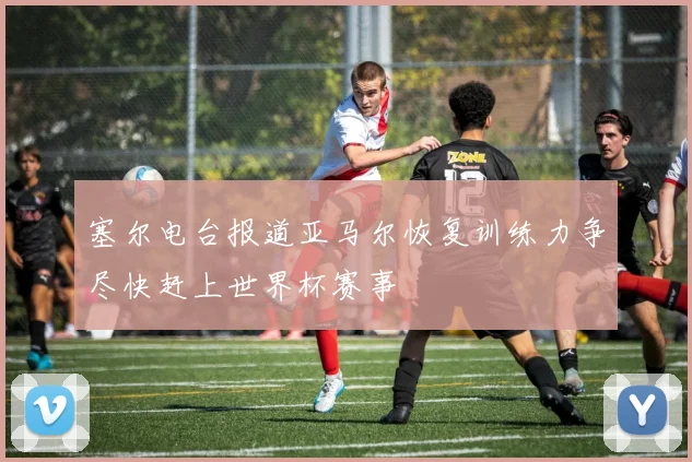 塞尔电台报道亚马尔恢复训练力争尽快赶上世界杯赛事