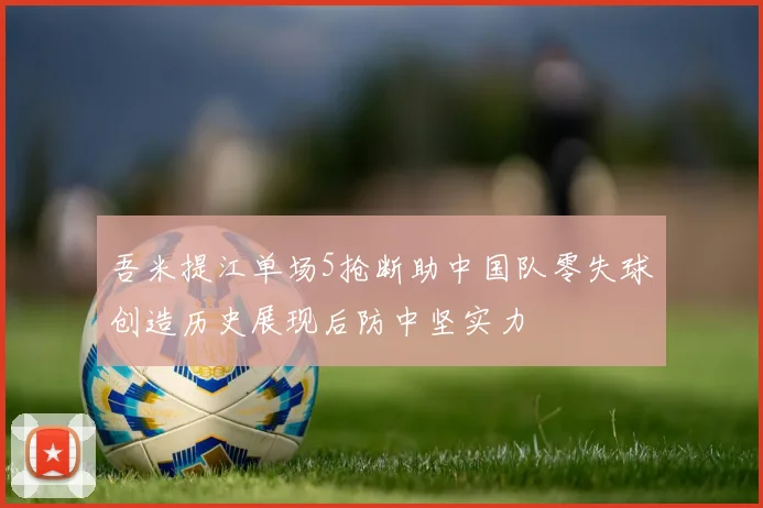 吾米提江单场5抢断助中国队零失球创造历史展现后防中坚实力