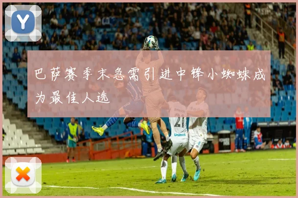 巴萨赛季末急需引进中锋小蜘蛛成为最佳人选
