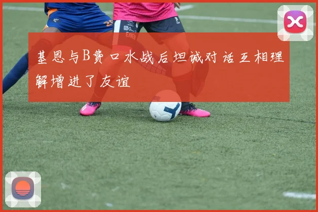 基恩与B费口水战后坦诚对话互相理解增进了友谊