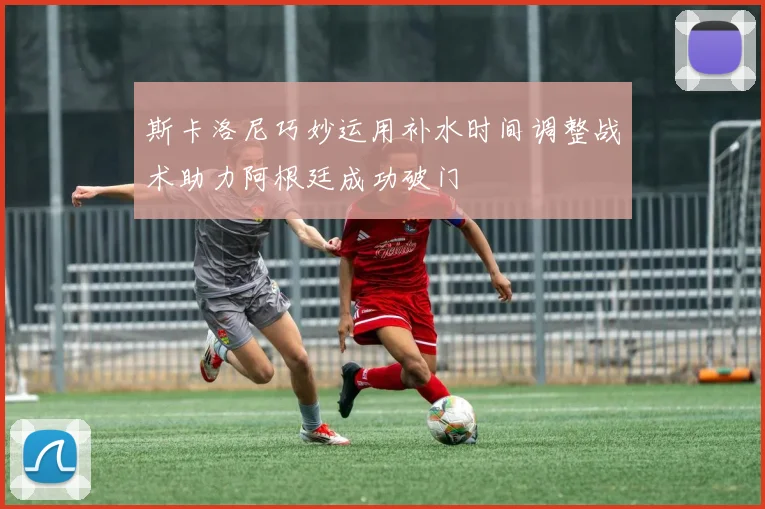 斯卡洛尼巧妙运用补水时间调整战术助力阿根廷成功破门