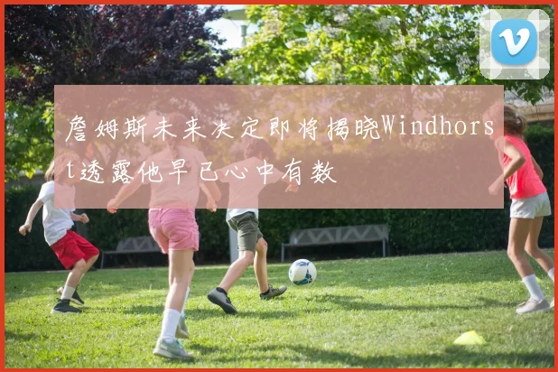 詹姆斯未来决定即将揭晓Windhorst透露他早已心中有数