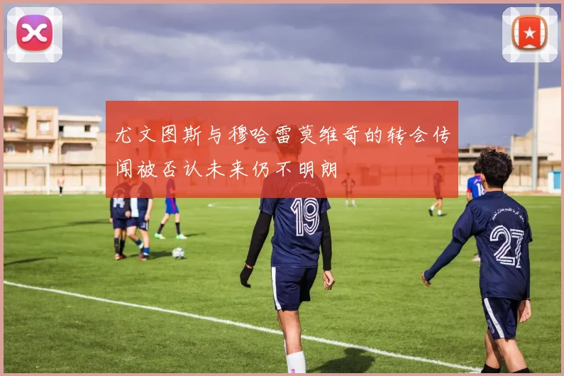 尤文图斯与穆哈雷莫维奇的转会传闻被否认未来仍不明朗