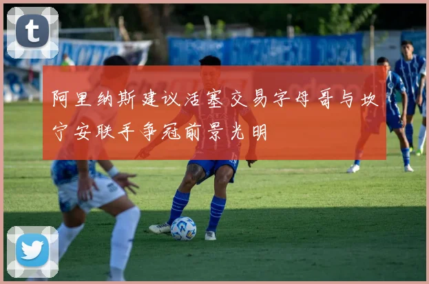 阿里纳斯建议活塞交易字母哥与坎宁安联手争冠前景光明