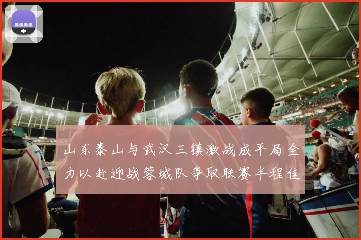 山东泰山与武汉三镇激战成平局全力以赴迎战蓉城队争取联赛半程佳绩