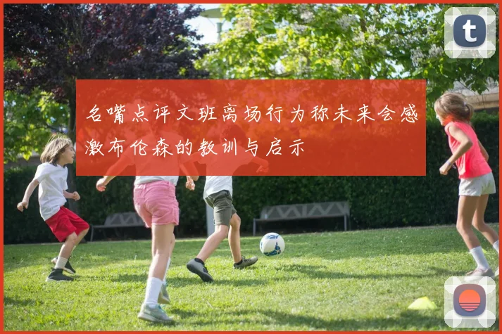 名嘴点评文班离场行为称未来会感激布伦森的教训与启示