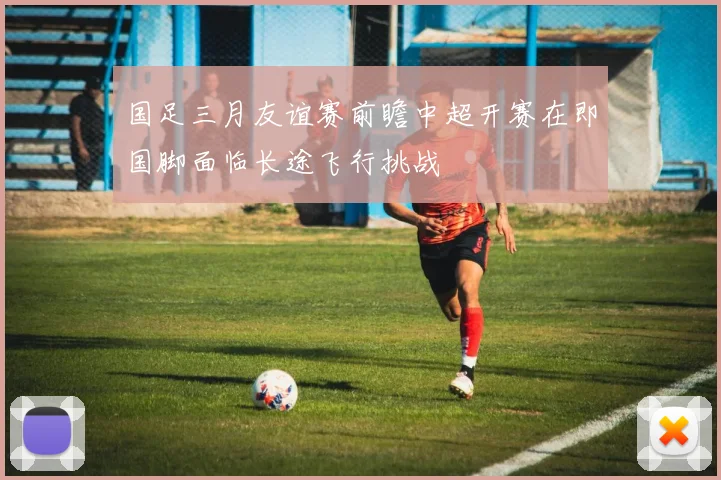 国足三月友谊赛前瞻中超开赛在即国脚面临长途飞行挑战