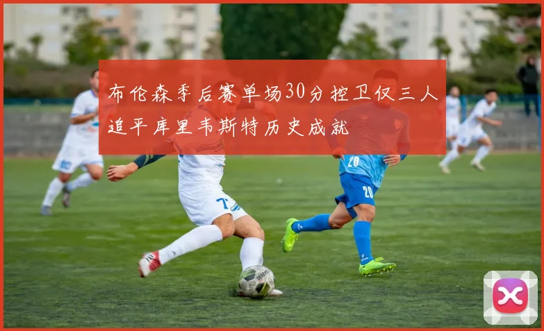 布伦森季后赛单场30分控卫仅三人追平库里韦斯特历史成就