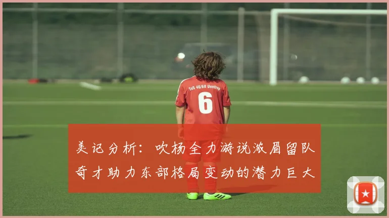美记分析：吹杨全力游说浓眉留队奇才助力东部格局变动的潜力巨大