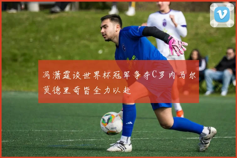 冯潇霆谈世界杯冠军争夺C罗内马尔莫德里奇皆全力以赴