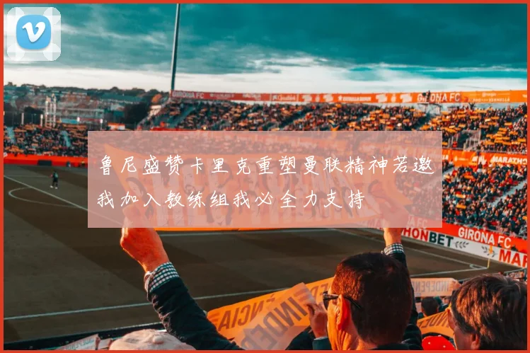 鲁尼盛赞卡里克重塑曼联精神若邀我加入教练组我必全力支持