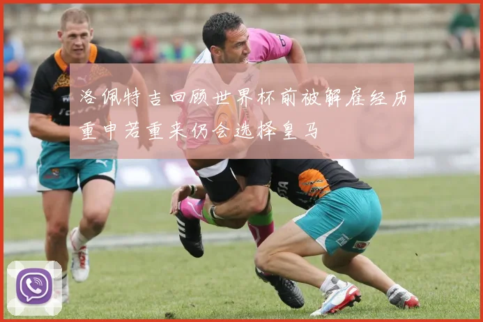 洛佩特吉回顾世界杯前被解雇经历重申若重来仍会选择皇马