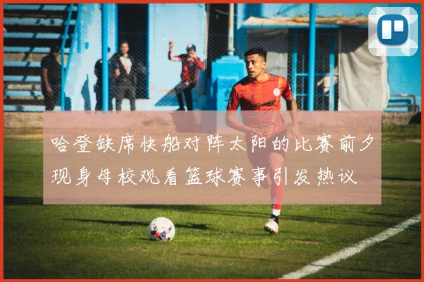 哈登缺席快船对阵太阳的比赛前夕现身母校观看篮球赛事引发热议