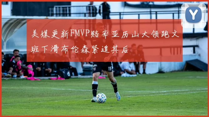 美媒更新FMVP赔率亚历山大领跑文班下滑布伦森紧追其后