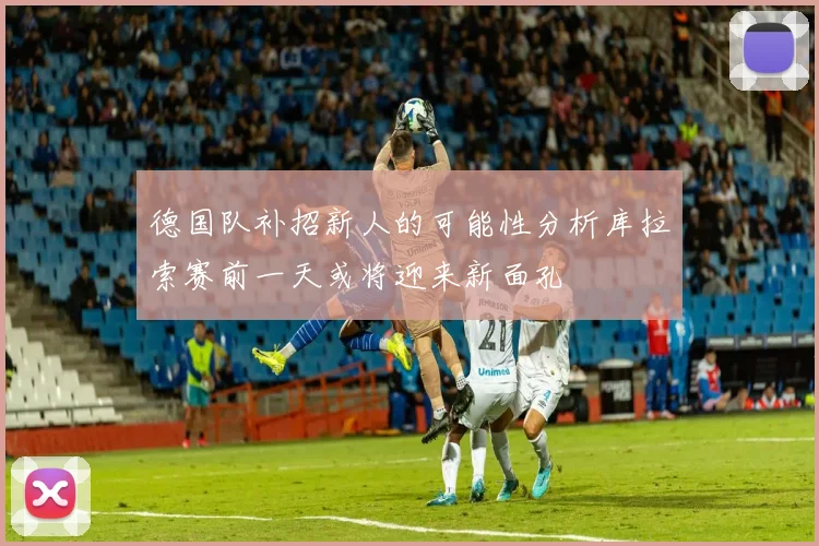 德国队补招新人的可能性分析库拉索赛前一天或将迎来新面孔