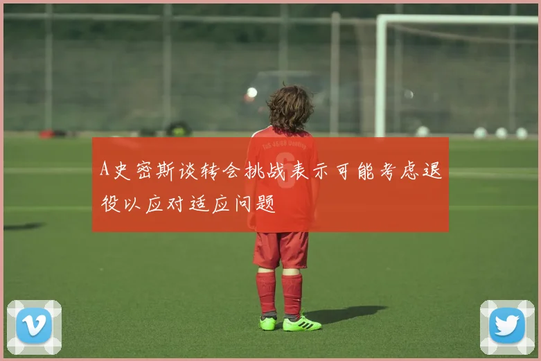 A史密斯谈转会挑战表示可能考虑退役以应对适应问题