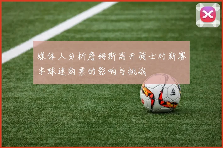 媒体人分析詹姆斯离开骑士对新赛季球迷购票的影响与挑战