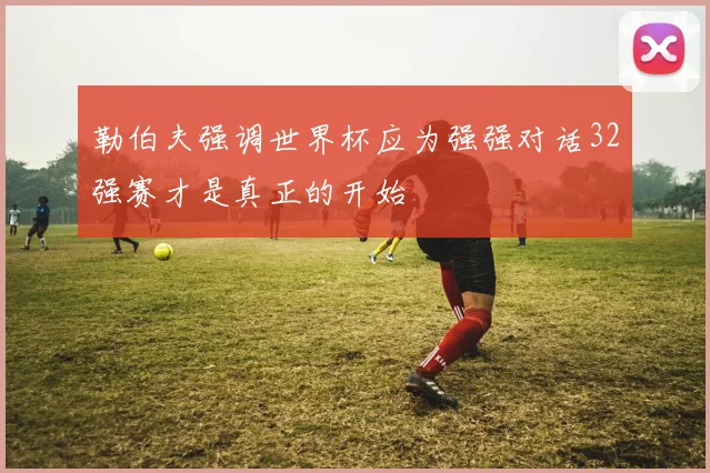 勒伯夫强调世界杯应为强强对话32强赛才是真正的开始