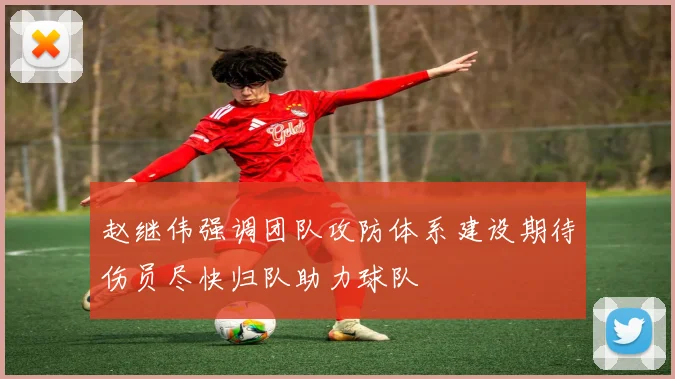 赵继伟强调团队攻防体系建设期待伤员尽快归队助力球队