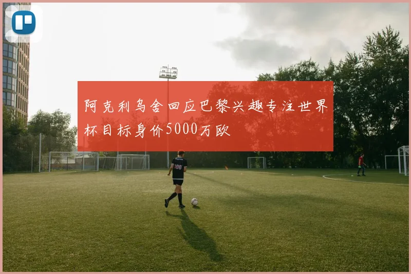 阿克利乌舍回应巴黎兴趣专注世界杯目标身价5000万欧