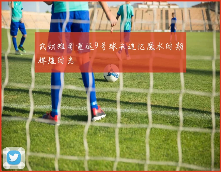 武切维奇重返9号球衣追忆魔术时期辉煌时光